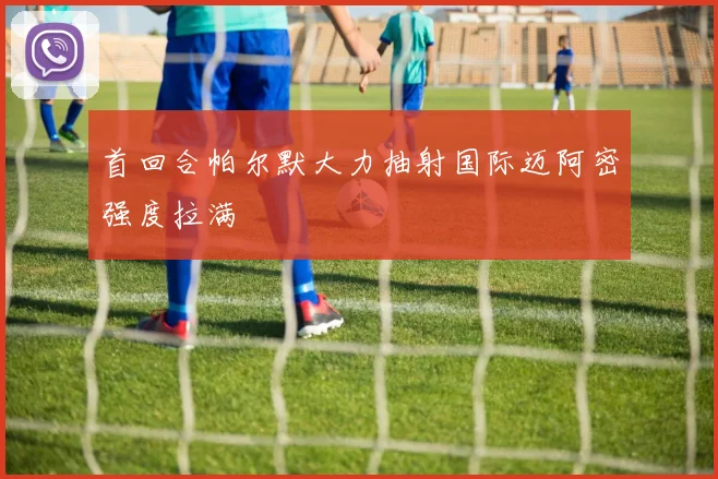 首回合帕尔默大力抽射国际迈阿密强度拉满