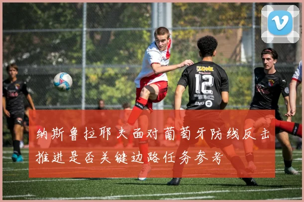 纳斯鲁拉耶夫面对葡萄牙防线反击推进是否关键边路任务参考