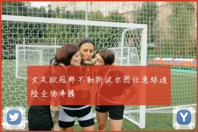 女足欧冠那不勒斯波尔图任意球造险全场沸腾