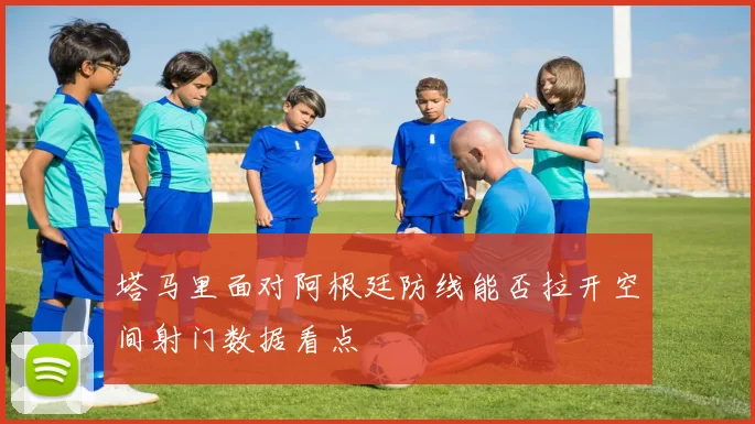 塔马里面对阿根廷防线能否拉开空间射门数据看点