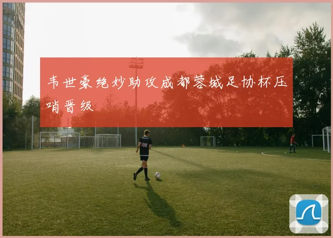 韦世豪绝妙助攻成都蓉城足协杯压哨晋级