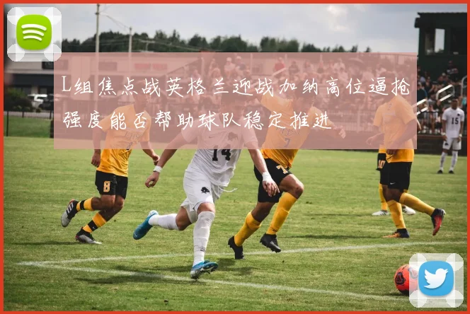 L组焦点战英格兰迎战加纳高位逼抢强度能否帮助球队稳定推进