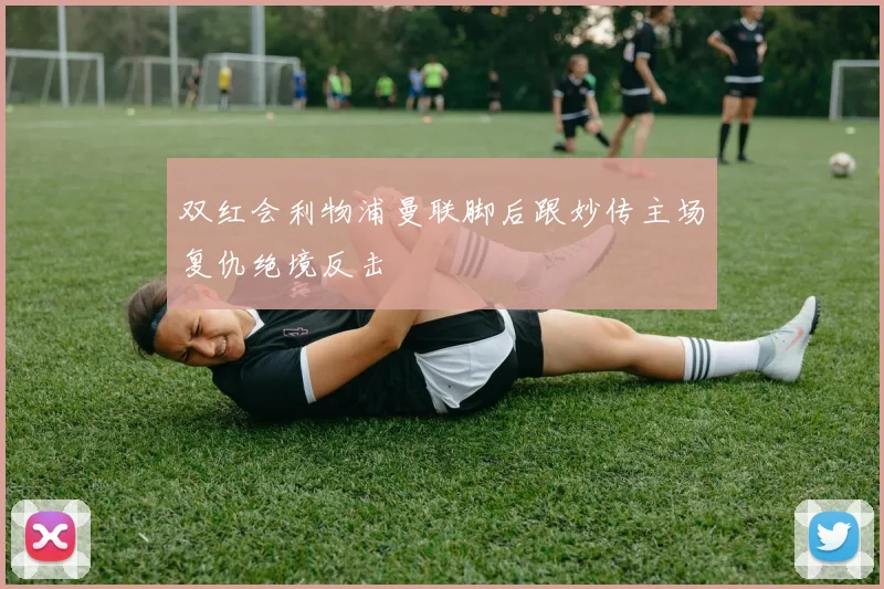 双红会利物浦曼联脚后跟妙传主场复仇绝境反击