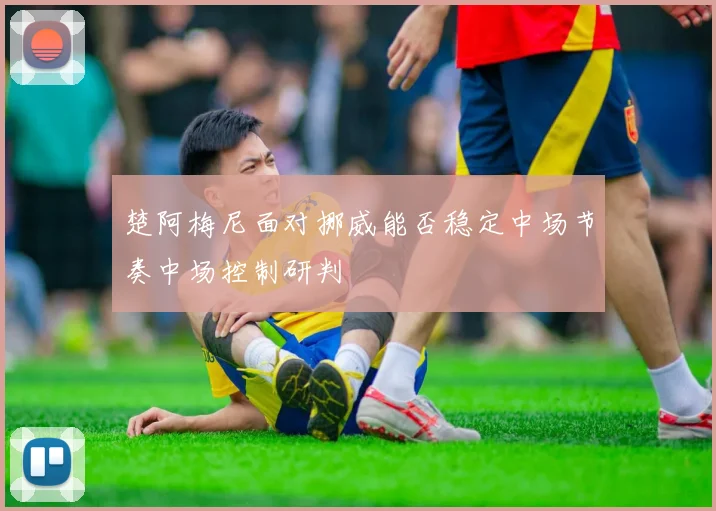 楚阿梅尼面对挪威能否稳定中场节奏中场控制研判