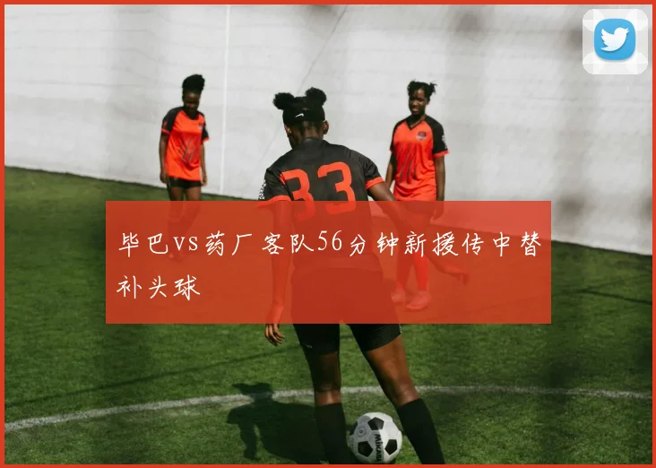 毕巴vs药厂客队56分钟新援传中替补头球