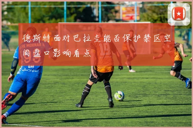 德斯特面对巴拉圭能否保护禁区空间盘口影响看点