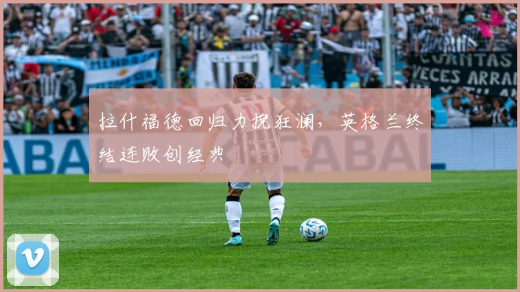 拉什福德回归力挽狂澜，英格兰终结连败创经典