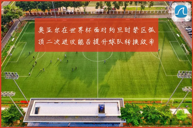 奥亚尔在世界杯面对约旦时禁区弧顶二次进攻能否提升球队转换效率