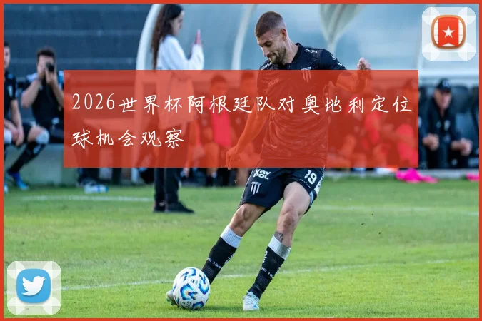 2026世界杯阿根廷队对奥地利定位球机会观察
